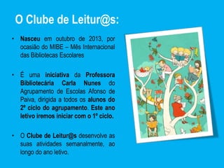 O Clube de Leitur@s:
• Nasceu em outubro de 2013, por
ocasião do MIBE – Mês Internacional
das Bibliotecas Escolares
• É uma iniciativa da Professora
Bibliotecária Carla Nunes do
Agrupamento de Escolas Afonso de
Paiva, dirigida a todos os alunos do
2º ciclo do agrupamento. Este ano
letivo iremos iniciar com o 1º ciclo.
• O Clube de Leitur@s desenvolve as
suas atividades semanalmente, ao
longo do ano letivo.
 