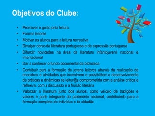 Objetivos do Clube:
• Promover o gosto pela leitura
• Formar leitores
• Motivar os alunos para a leitura recreativa
• Divulgar obras da literatura portuguesa e de expressão portuguesa
• Difundir novidades na área da literatura infantojuvenil nacional e
internacional
• Dar a conhecer o fundo documental da biblioteca
• Contribuir para a formação de jovens leitores através da realização de
encontros e atividades que incentivem e possibilitem o desenvolvimento
de práticas e dinâmicas de leitur@s comprometida com a análise crítica e
reflexiva, com a discussão e a fruição literária
• Valorizar a literatura junto dos alunos, como veículo de tradições e
valores e parte integrante do património nacional, contribuindo para a
formação completa do indivíduo e do cidadão
 
