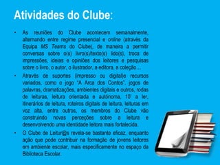 Atividades do Clube:
• As reuniões do Clube acontecem semanalmente,
alternando entre regime presencial e online (através da
Equipa MS Teams do Clube), de maneira a permitir
conversas sobre o(s) livro(s)/texto(s) lido(s), troca de
impressões, ideias e opiniões dos leitores e pesquisas
sobre o livro, o autor, o ilustrador, a editora, a coleção…
• Através de suportes (impresso ou digital)e recursos
variados, como o jogo “A Arca dos Contos”, jogos de
palavras, dramatizações, ambientes digitais e outros, rodas
de leituras, leitura orientada e autónoma, 10’ a ler,
itinerários de leitura, roteiros digitais de leitura, leituras em
voz alta, entre outros, os membros do Clube vão
construindo novas perceções sobre a leitura e
desenvolvendo uma identidade leitora mais fortalecida.
• O Clube de Leitur@s revela-se bastante eficaz, enquanto
ação que pode contribuir na formação de jovens leitores
em ambiente escolar, mais especificamente no espaço da
Biblioteca Escolar.
 