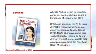 A beata Paulina Jaricot foi escolhida
para estar no santinho que anima a
Campanha Missionária em 2021.
O Vaticano anunciou em 26 de maio
de 2020 o reconhecimento de um
milagre atribuído a Pauline Jaricot
(1799-1862), abrindo caminho para
sua beatificação. Leiga, esta figura
de Lyon (França), do século XIX, está
na origem do carisma das Pontifícias
Obras Missionárias.
Santinho
 