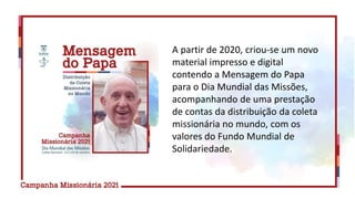 A partir de 2020, criou-se um novo
material impresso e digital
contendo a Mensagem do Papa
para o Dia Mundial das Missões,
acompanhando de uma prestação
de contas da distribuição da coleta
missionária no mundo, com os
valores do Fundo Mundial de
Solidariedade.
 