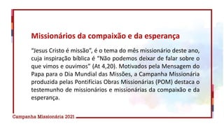 “Jesus Cristo é missão”, é o tema do mês missionário deste ano,
cuja inspiração bíblica é “Não podemos deixar de falar sobre o
que vimos e ouvimos” (At 4,20). Motivados pela Mensagem do
Papa para o Dia Mundial das Missões, a Campanha Missionária
produzida pelas Pontifícias Obras Missionárias (POM) destaca o
testemunho de missionários e missionárias da compaixão e da
esperança.
Missionários da compaixão e da esperança
 