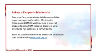 Animar a Campanha Missionária
Para uma Campanha Missionária bem sucedida é
importante que os Conselhos Missionários
Diocesanos (COMIDI) verifiquem se o material
preparado pelas POM chegou à Diocese e se foi
distribuído nas paróquias e comunidades.
Todos os subsídios também se encontram disponíveis
para baixar no site www.pom.org.br
 