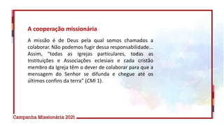 A cooperação missionária
A missão é de Deus pela qual somos chamados a
colaborar. Não podemos fugir dessa responsabilidade...
Assim, “todas as Igrejas particulares, todas as
Instituições e Associações eclesiais e cada cristão
membro da Igreja têm o dever de colaborar para que a
mensagem do Senhor se difunda e chegue até os
últimos confins da terra” (CMi 1).
 