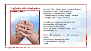 Deus Pai, Filho e Espírito Santo, comunhão de amor,
compaixão e missão. Nós te suplicamos:
Derrama a luz da tua esperança sobre
a humanidade que padece a solidão, a pobreza,
a injustiça, agravadas pela pandemia.
Concede-nos a coragem para testemunhar,
com ousadia profética e crendo
que ninguém se salva sozinho,
tudo o que vimos e ouvimos de Jesus Cristo,
missionário do Pai.
Maria, mãe missionária, e São José, protetor da
família,
inspirem-nos a sermos missionários
da compaixão e da esperança.
Amém.
Oração do Mês Missionário
 