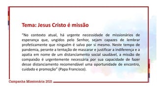 “No contexto atual, há urgente necessidade de missionários de
esperança que, ungidos pelo Senhor, sejam capazes de lembrar
profeticamente que ninguém é salvo por si mesmo. Neste tempo de
pandemia, perante a tentação de mascarar e justificar a indiferença e a
apatia em nome de um distanciamento social saudável, a missão de
compaixão é urgentemente necessária por sua capacidade de fazer
desse distanciamento recomendável uma oportunidade de encontro,
cuidado e promoção” (Papa Francisco).
Tema: Jesus Cristo é missão
 