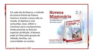Em cada dia da Novena, o método
da Leitura Orante da Palavra
ilumina e orienta a nossa vida na
missão. O objetivo é criar
comunhão, rezar, refletir e
incentivar para o compromisso,
tendo presente os diversos
aspectos da Missão. A Novena
pode ser feita pelos grupos de
reflexão, famílias, nas
comunidades ou escolas.
 