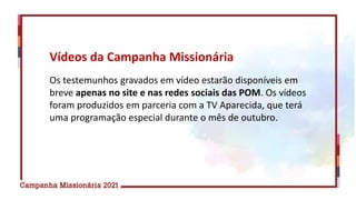 Os testemunhos gravados em vídeo estarão disponíveis em
breve apenas no site e nas redes sociais das POM. Os vídeos
foram produzidos em parceria com a TV Aparecida, que terá
uma programação especial durante o mês de outubro.
Vídeos da Campanha Missionária
 