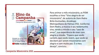 Para animar o mês missionário, as POM
escolheu o hino “Vivo alegria de ser
missionário”, de autoria de Dom Pedro
Brito Guimarães, Arcebispo
Metropolitano de Palmas (TO). Conforme
Dom Pedro, a música é seu testemunho
vivo, sendo a missão o seu “caso de
amor”, sua experiência de viver com
alegria a missão. “Espero que vocês
cantem, que vocês rezem, que vocês se
decidam por serem missionários com
alegria e com muita paz. É o meu
desejo”, concluiu.
 