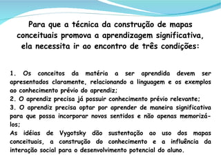 Para que a técnica da construção de mapas
  conceituais promova a aprendizagem significativa,
   ela necessita ir ao encontro de três condições:


1. Os conceitos da matéria a ser aprendida devem ser
apresentados claramente, relacionando a linguagem e os exemplos
ao conhecimento prévio do aprendiz;
2. O aprendiz precisa já possuir conhecimento prévio relevante;
3. O aprendiz precisa optar por aprender de maneira significativa
para que possa incorporar novos sentidos e não apenas memorizá-
los;
As idéias de Vygotsky dão sustentação ao uso dos mapas
conceituais, a construção do conhecimento e a influência da
interação social para o desenvolvimento potencial do aluno.
 