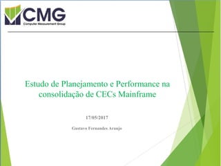 Proibida cópia ou divulgação sem
permissão escrita do CMG Brasil.
17/05/2017
Gustavo Fernandes Araujo
Estudo de Planejamento e Performance na
consolidação de CECs Mainframe
 