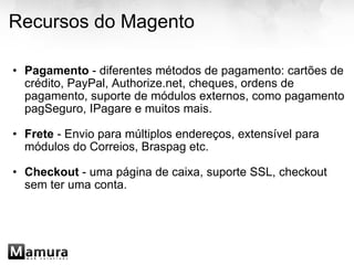 Recursos do Magento Pagamento  - diferentes métodos de pagamento: cartões de crédito, PayPal, Authorize.net, cheques, ordens de pagamento, suporte de módulos externos, como pagamento pagSeguro, IPagare e muitos mais. Frete  - Envio para múltiplos endereços, extensível para módulos do Correios, Braspag etc. Checkout  - uma página de caixa, suporte SSL, checkout sem ter uma conta.   