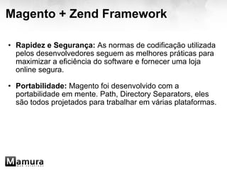 Magento + Zend Framework Rapidez e Segurança:  As normas de codificação utilizada pelos desenvolvedores seguem as melhores práticas para maximizar a eficiência do software e fornecer uma loja online segura.   Portabilidade:  Magento foi desenvolvido com a portabilidade em mente. Path, Directory Separators, eles são todos projetados para trabalhar em várias plataformas.  