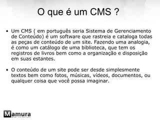 O que é um CMS ? Um CMS ( em português seria Sistema de Gerenciamento de Conteúdo) é um software que rastreia e cataloga todas as peças de conteúdo de um site. Fazendo uma analogia, é como um catálogo de uma biblioteca, que tem os registros de livros bem como a organização e disposição em suas estantes.   O conteúdo de um site pode ser desde simplesmente textos bem como fotos, músicas, vídeos, documentos, ou qualquer coisa que você possa imaginar.  