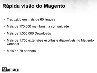 Rápida visão do Magento Traduzido em mais de 60 linguas   Mais de 170.000 membros na comunidade   Mais de 1.500.000 Downloads   Mais de 1.700 extensões escritas e disponíveis no Magento Connect   Mais de 70 partners  