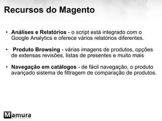 Recursos do Magento Análises e Relatórios  - o script está integrado com o Google Analytics e oferece vários relatórios diferentes.   Produto Browsing  - várias imagens de produtos, opções de extensas revisões, listas de presentes e muito mais Navegação em catálogos  - de fácil navegação, o produto avançado sistema de filtragem de comparação de produtos. 