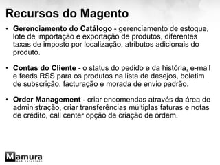 Recursos do Magento Gerenciamento do Catálogo  - gerenciamento de estoque, lote de importação e exportação de produtos, diferentes taxas de imposto por localização, atributos adicionais do produto. Contas do Cliente  - o status do pedido e da história, e-mail e feeds RSS para os produtos na lista de desejos, boletim de subscrição, facturação e morada de envio padrão.  Order Management  - criar encomendas através da área de administração, criar transferências múltiplas faturas e notas de crédito, call center opção de criação de ordem. 