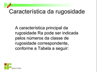 Característica da rugosidade
A característica principal da
rugosidade Ra pode ser indicada
pelos números da classe de
rugosidade correspondente,
conforme a Tabela a seguir:
 