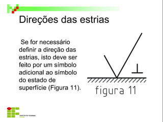 Direções das estrias
Se for necessário
definir a direção das
estrias, isto deve ser
feito por um símbolo
adicional ao símbolo
do estado de
superfície (Figura 11).
 