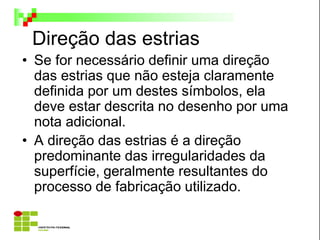 Direção das estrias
• Se for necessário definir uma direção
das estrias que não esteja claramente
definida por um destes símbolos, ela
deve estar descrita no desenho por uma
nota adicional.
• A direção das estrias é a direção
predominante das irregularidades da
superfície, geralmente resultantes do
processo de fabricação utilizado.
 