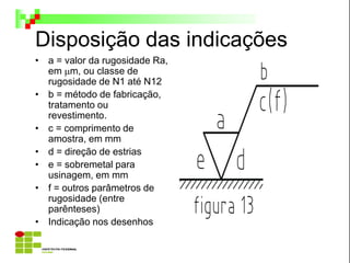 Disposição das indicações
• a = valor da rugosidade Ra,
em m, ou classe de
rugosidade de N1 até N12
• b = método de fabricação,
tratamento ou
revestimento.
• c = comprimento de
amostra, em mm
• d = direção de estrias
• e = sobremetal para
usinagem, em mm
• f = outros parâmetros de
rugosidade (entre
parênteses)
• Indicação nos desenhos
 