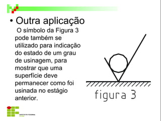 • Outra aplicação
O símbolo da Figura 3
pode também se
utilizado para indicação
do estado de um grau
de usinagem, para
mostrar que uma
superfície deve
permanecer como foi
usinada no estágio
anterior.
 
