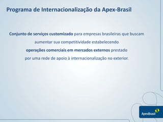 Programa de Internacionalização da Apex-Brasil


 Conjunto de serviços customizado para empresas brasileiras que buscam
             aumentar sua competitividade estabelecendo
         operações comerciais em mercados externos prestado
        por uma rede de apoio à internacionalização no exterior.
 