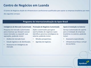 Centro de Negócios em Luanda
O Centro de Negócios dispõe de infraestrutura e profissionais qualificados para apoiar as empresas brasileiras por meio
dos seguintes serviços:



                           Programa de Internacionalização da Apex-Brasil

Inteligência de Mercado Customizada Promoção de Negócios Customizada              Apoio à Instalação no Exterior
Pesquisas de mercado customizadas         Ações customizadas para gerar           Serviço customizado de suporte
para empresas que desejam acessar         oportunidades de negócios e para        para a instalação de empresas
novos mercados ou expandir suas           identificar parcerias estratégicas no   brasileiras no exterior, podendo
operações, podendo incluir:               exterior, podendo incluir:              incluir:
•   Análise de mercado local;             •   Missões prospectivas;               •   Assessoria especializada;
•   Estudo logístico e de distribuição;   •   Agendas de negócios.                •   Infraestrutura física e virtual
•   Assessoria em inteligência de                                                     de escritório.
    mercado.
 