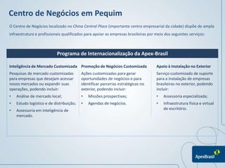 Centro de Negócios em Pequim
O Centro de Negócios localizado no China Central Place (importante centro empresarial da cidade) dispõe de ampla
infraestrutura e profissionais qualificados para apoiar as empresas brasileiras por meio dos seguintes serviços:



                           Programa de Internacionalização da Apex-Brasil

Inteligência de Mercado Customizada Promoção de Negócios Customizada                Apoio à Instalação no Exterior
Pesquisas de mercado customizadas         Ações customizadas para gerar             Serviço customizado de suporte
para empresas que desejam acessar         oportunidades de negócios e para          para a instalação de empresas
novos mercados ou expandir suas           identificar parcerias estratégicas no     brasileiras no exterior, podendo
operações, podendo incluir:               exterior, podendo incluir:                incluir:
•   Análise de mercado local;             •   Missões prospectivas;                 •   Assessoria especializada;
•   Estudo logístico e de distribuição;   •   Agendas de negócios.                  •   Infraestrutura física e virtual
•   Assessoria em inteligência de                                                       de escritório.
    mercado.
 
