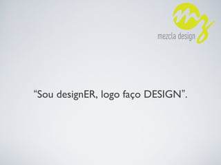 “Sou designER, logo faço DESIGN”.
 