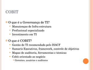 COBIT O que é a Governança de TI? Manutençao de Infra-estrutura Profissional especializado Investimento em TI O que é COBIT? Gestão de TI recomendado pelo ISACF Sumario Executivos, framework, controle de objetivos Mapas de auditoria, ferramentas e técnicas Cobit orientado ao negócio Gerentes, usuários e auditores 
