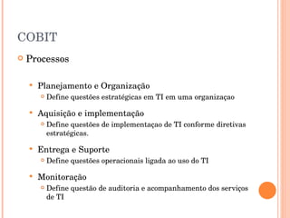 COBIT Processos  Planejamento e Organização Define questões estratégicas em TI em uma organizaçao Aquisição e implementação Define questões de implementaçao de TI conforme diretivas estratégicas. Entrega e Suporte Define questões operacionais ligada ao uso do TI Monitoração Define questão de auditoria e acompanhamento dos serviços de TI 