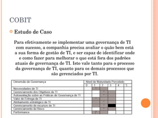 COBIT Estudo de Caso Para efetivamente se implementar uma governança de TI com sucesso, a companhia precisa avaliar o quão bem está a sua forma de gestão de TI, e ser capaz de identificar onde e como fazer para melhorar o que está fora dos padrões atuais de governança de TI. Isto vale tanto para o processo da governança de TI, quanto para os demais processos que são gerenciados por TI. 