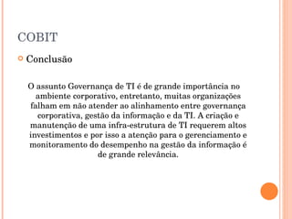 COBIT  Conclusão O assunto Governança de TI é de grande importância no ambiente corporativo, entretanto, muitas organizações falham em não atender ao alinhamento entre governança corporativa, gestão da informação e da TI. A criação e manutenção de uma infra-estrutura de TI requerem altos investimentos e por isso a atenção para o gerenciamento e monitoramento do desempenho na gestão da informação é de grande relevância. 