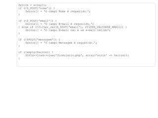 $erros = array(); if (!$_POST['nome']) { $erros[] = 'O campo Nome é requerido.'; } if (!$_POST['email']) { $erros[] = 'O campo E-mail é requerido.'; } else if (!filter_var($_POST['email'], FILTER_VALIDATE_EMAIL)) { $erros[] = 'O campo E-mail não é um e-mail válido'; } if (!$POST['mensagem']) { $erros[] = 'O campo Mensagem é requerido.'; } if (!empty($erros)) { $this->load->view('formulario.php', array('erros' => $erros)); } 