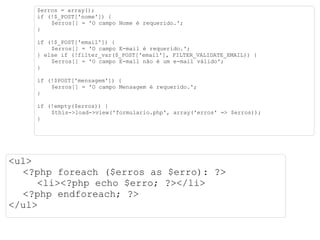 $erros = array(); if (!$_POST['nome']) { $erros[] = 'O campo Nome é requerido.'; } if (!$_POST['email']) { $erros[] = 'O campo E-mail é requerido.'; } else if (!filter_var($_POST['email'], FILTER_VALIDATE_EMAIL)) { $erros[] = 'O campo E-mail não é um e-mail válido'; } if (!$POST['mensagem']) { $erros[] = 'O campo Mensagem é requerido.'; } if (!empty($erros)) { $this->load->view('formulario.php', array('erros' => $erros)); } <ul> <?php foreach ($erros as $erro): ?> <li><?php echo $erro; ?></li> <?php endforeach; ?> </ul> 
