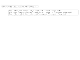 $this->load->library('form_validation'); $this->form_validation->set_rules('nome', 'Nome', 'required'); $this->form_validation->set_rules('email', 'E-mail', 'required|valid_email'); $this->form_validation->set_rules('mensagem', 'Mensagem', 'required'); 