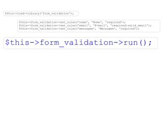 $this->load->library('form_validation'); $this->form_validation->set_rules('nome', 'Nome', 'required'); $this->form_validation->set_rules('email', 'E-mail', 'required|valid_email'); $this->form_validation->set_rules('mensagem', 'Mensagem', 'required'); $this->form_validation->run(); 