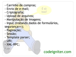 - Carrinho de compras; - Envio de e-mail; - Criptografia; - Upload de arquivos; - Manipulação de imagens; - Input (tratando dados de formulários, segurança++); - Paginação; - Sessão; - Template parser; - URI; - XML-RPC; - ... codeigniter.com É só isso? 