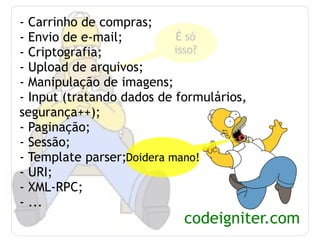- Carrinho de compras; - Envio de e-mail; - Criptografia; - Upload de arquivos; - Manipulação de imagens; - Input (tratando dados de formulários, segurança++); - Paginação; - Sessão; - Template parser; - URI; - XML-RPC; - ... codeigniter.com É só isso? Doidera mano! 