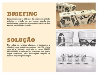 BRIEFING
Para comemorar os 100 anos de existência, a Nadir
solicitou a criação de um brinde usando seu
produto mais conhecido o copo americano e a data
sazonal escolhida foi o verão.




SOLUÇÃO
Nas mãos de artistas plásticos e designers, o
clássico copo americano ganhou vida. Foi criada
uma série limitada inspirada no tema PRAIAS
BRASILEIRAS. A coleção era composta por quatro
copos americano, uma embalagem, display de
acrílico e quatro porta-copos.
 