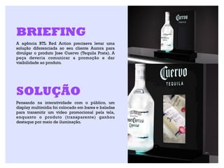 BRIEFING
A agência BTL Red Action precisava levar uma
solução diferenciada ao seu cliente Aurora para
divulgar o produto Jose Cuervo (Tequila Prata). A
peça deveria comunicar a promoção e dar
visibilidade ao produto.




SOLUÇÃO
Pensando na interatividade com o público, um
display multimídia foi colocado em bares e baladas
para transmitir um vídeo promocional pela tela,
enquanto o produto (transparente) ganhou
destaque por meio de iluminação.
 