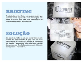BRIEFING
A solicitação da Red Action era criar um objeto que
servisse como argumento para abordagem em
bares e baladas para uma ação promocional do
produto Jose Cuervo (Tequila Prata).




SOLUÇÃO
Um objeto inovador e com um efeito visivelmente
incrível foi desenvolvido. A peça era um cubo
transparente retroiluminado com LEDs, com efeito
de “gelado” transmitido pelo gelo seco inserido
dentro da peça. Resultado extremamente diferente
e que gerava a curiosidade.
 