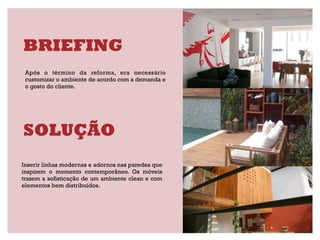 BRIEFING
 Após o término da reforma, era necessário
 customizar o ambiente de acordo com a demanda e
 o gosto do cliente.




SOLUÇÃO
Inserir linhas modernas e adornos nas paredes que
inspirem o momento contemporâneo. Os móveis
trazem a sofisticação de um ambiente clean e com
elementos bem distribuídos.
 