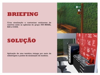 BRIEFING
Criar sinalização e customizar ambientes de
convívio entre as agências do grupo 3US BRASIL,
B2X e CODE.




SOLUÇÃO

Aplicação de uma temática vintage por meio de
adesivagem e postes de sinalização de madeira.
 