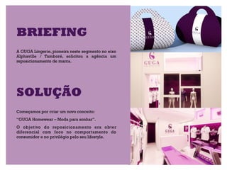 BRIEFING
A GUGA Lingerie, pioneira neste segmento no eixo
Alphaville / Tamboré, solicitou a agência um
reposicionamento de marca.




SOLUÇÃO
Começamos por criar um novo conceito:
“GUGA Homewear – Moda para sonhar”.
O objetivo do reposicionamento era obter
diferencial com foco no comportamento do
consumidor e no privilégio pelo seu lifestyle.  
 