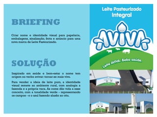 BRIEFING
Criar nome e identidade visual para papelaria,
embalagens, sinalização, frota e anúncio para uma
nova marca de Leite Pasteurizado.




SOLUÇÃO
Inspirado em saúde e bem-estar o nome tem
origem no verbo avivar: tornar-se mais vivo.
Para vender a ideia de leite puro, a identidade
visual remete ao ambiente rural, com analogia a
fazenda e a própria vaca. As cores dão vida a esse
conceito, com a tonalidade verde - representando
os campos - e o azul fazendo alusão ao céu.
 
