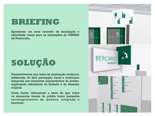 BRIEFING
Apresentar um novo conceito de sinalização e
identidade visual para as instalações da UNIMED
de Piracicaba.




SOLUÇÃO
Desenvolvemos uma linha de sinalização moderna,
sofisticada, de fácil percepção visual e totalmente
integrada aos elementos arquitetônicos do prédio,
explorando referências da fachada e do desenho
original.
Desta forma, reforçamos a ideia de que todos
os elementos visuais do prédio foram pensados
estrategicamente de maneira integrada e
funcional.
 
