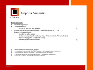 Proposta Comercial
Nossa proposta
•
•
•
•

1.
2.
3.
4.
5.

28/05/2013

Criação de logomarca
Criação do web site
•
Criação de arte com web designer
Inclusão dos mecanismos de visibilidade e marketing (SEO/SEM)
(2)
Serviços mensais opcionais:
•
Atuação nas redes sociais
•
Gestão de campanhas de marketing digital (Anúncios e Links Patrocinados) (4)
•
Monitoração e gestão periódica de tráfego
•
Manutenção do conteúdo do site

(1)

(5)

Maior customização e exclusividade de layout
A inclusão dos mecanismos de SEM/SEO é opcional e cobrada a parte (ver slide Valores)
Armazenamento de dados de clientes e usuários dos serviços da empresa
A gestão das campanhas de marketing é opcional e cobrada (ver slide Valores)
Inclusão de novidades, alteração de textos, trocas de fotos

3

 