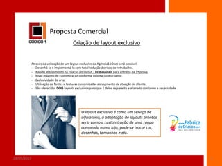 Proposta Comercial
Criação de layout exclusivo

Através da utilização de um layout exclusivo da Agência11Onze será possível:
- Desenhá-lo e implementá-lo com total redução do risco de retrabalho.
- Rápido atendimento na criação do layout - 10 dias úteis para entrega da 1ª prova.
- Nível máximo de customização conforme solicitação do cliente.
- Exclusividade de arte
- Utilização de fontes e texturas customizadas ao segmento de atuação do cliente.
- São oferecidos DOIS layouts exclusivos para que 1 deles seja eleito e alterado conforme a necessidade

O layout exclusivo é como um serviço de
alfaiataria, a adaptação de layouts prontos
seria como a customização de uma roupa
comprada numa loja, pode-se trocar cor,
desenhos, tamanhos e etc.

28/05/2013

5

 